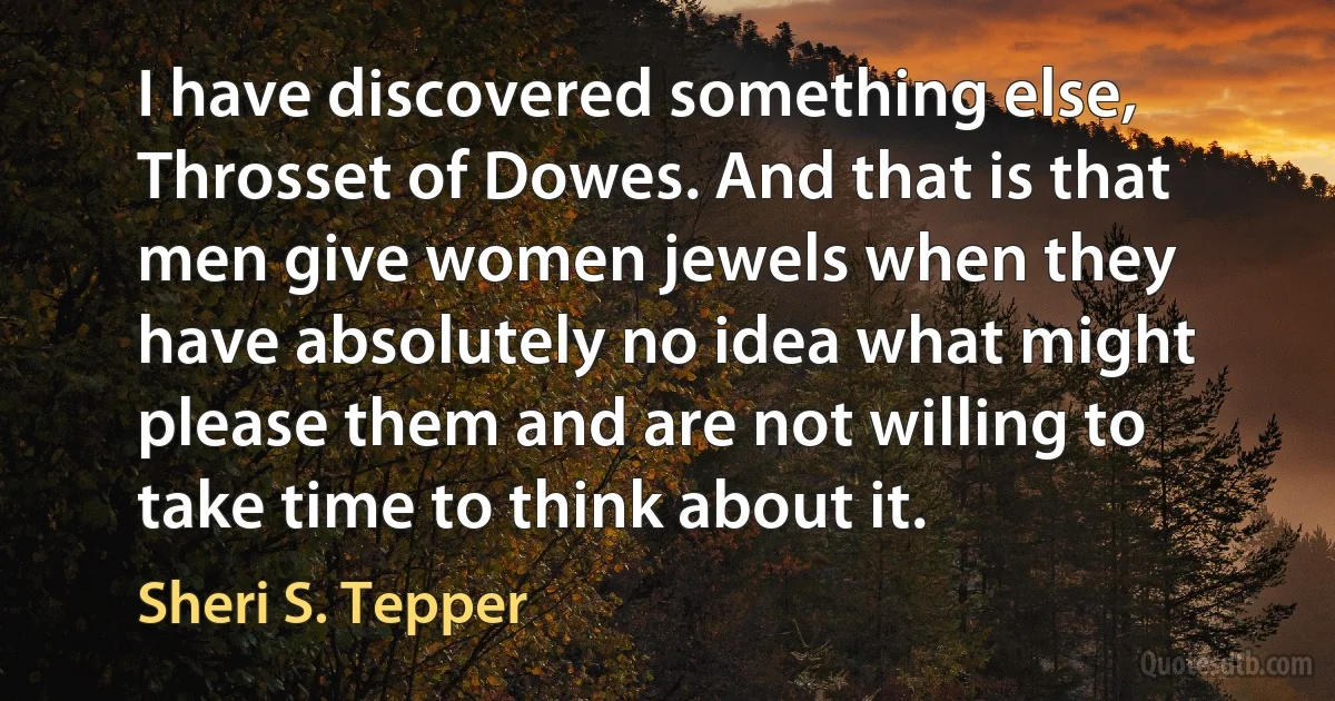 I have discovered something else, Throsset of Dowes. And that is that men give women jewels when they have absolutely no idea what might please them and are not willing to take time to think about it. (Sheri S. Tepper)