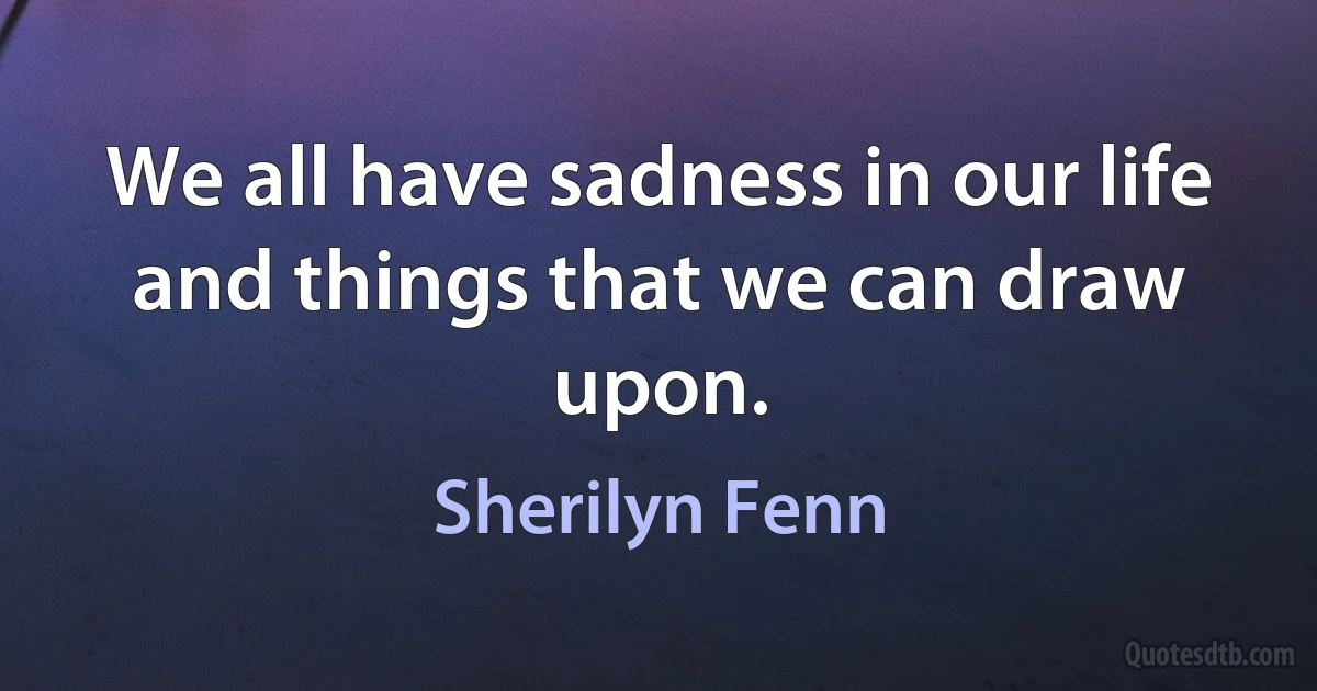 We all have sadness in our life and things that we can draw upon. (Sherilyn Fenn)