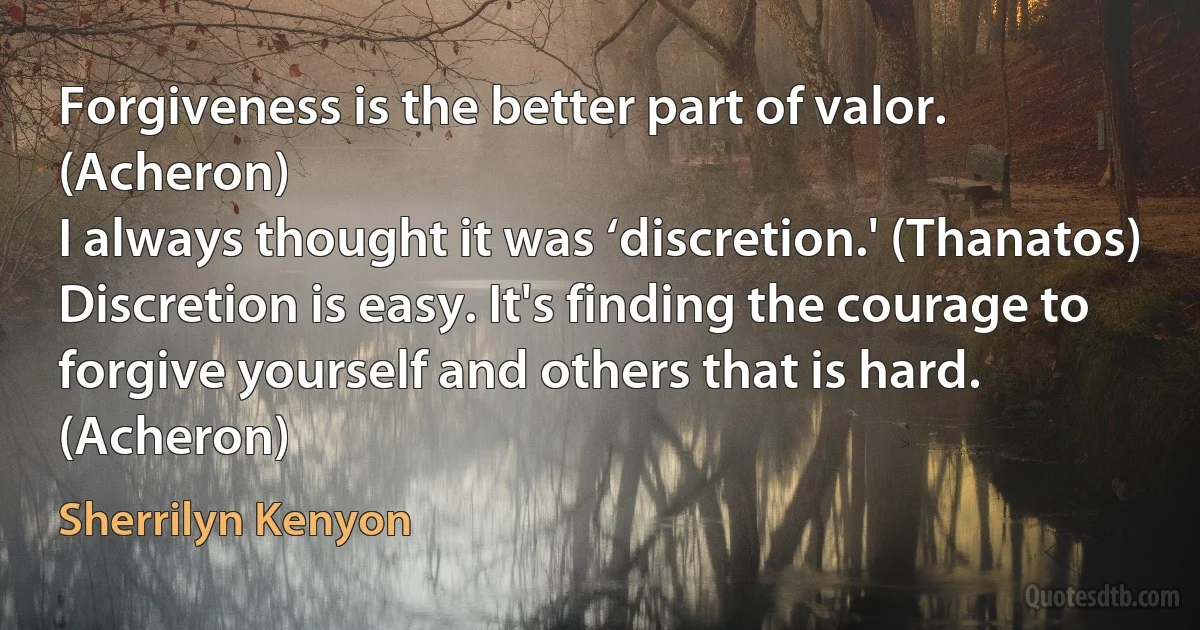 Forgiveness is the better part of valor. (Acheron)
I always thought it was ‘discretion.' (Thanatos)
Discretion is easy. It's finding the courage to forgive yourself and others that is hard. (Acheron) (Sherrilyn Kenyon)