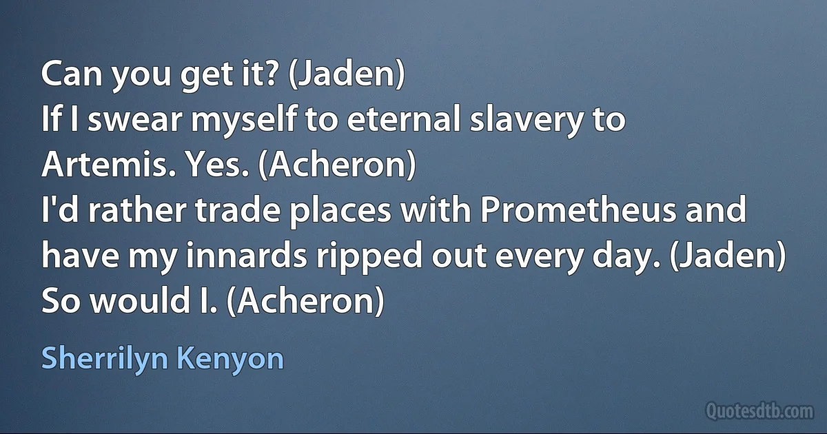 Can you get it? (Jaden)
If I swear myself to eternal slavery to Artemis. Yes. (Acheron)
I'd rather trade places with Prometheus and have my innards ripped out every day. (Jaden)
So would I. (Acheron) (Sherrilyn Kenyon)