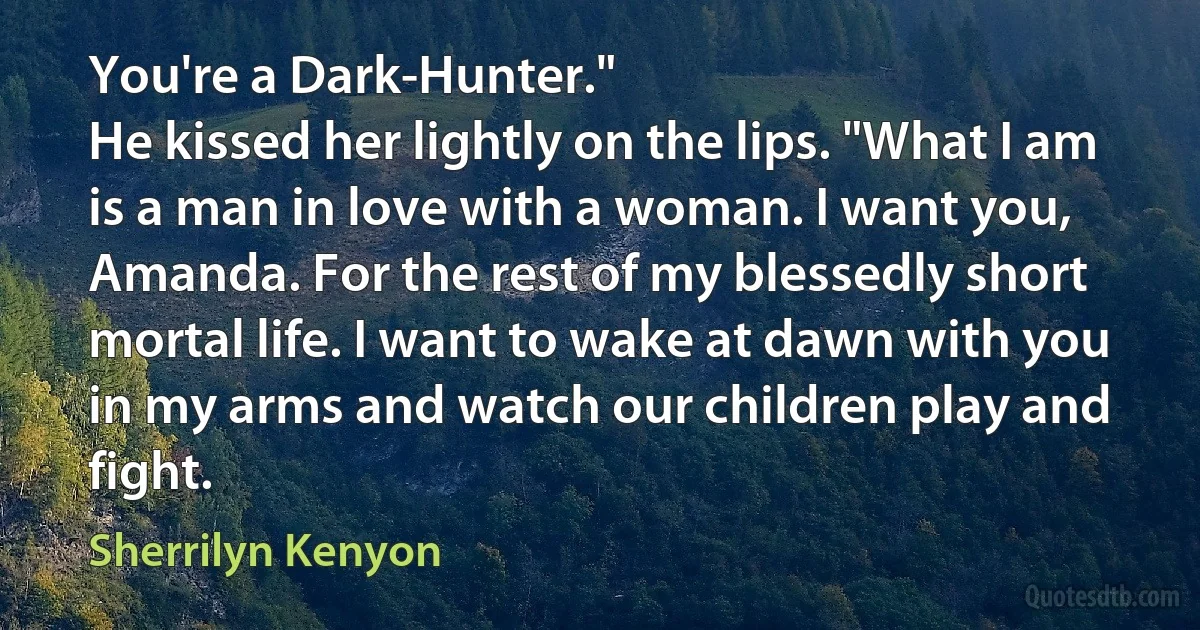 You're a Dark-Hunter."
He kissed her lightly on the lips. "What I am is a man in love with a woman. I want you, Amanda. For the rest of my blessedly short mortal life. I want to wake at dawn with you in my arms and watch our children play and fight. (Sherrilyn Kenyon)