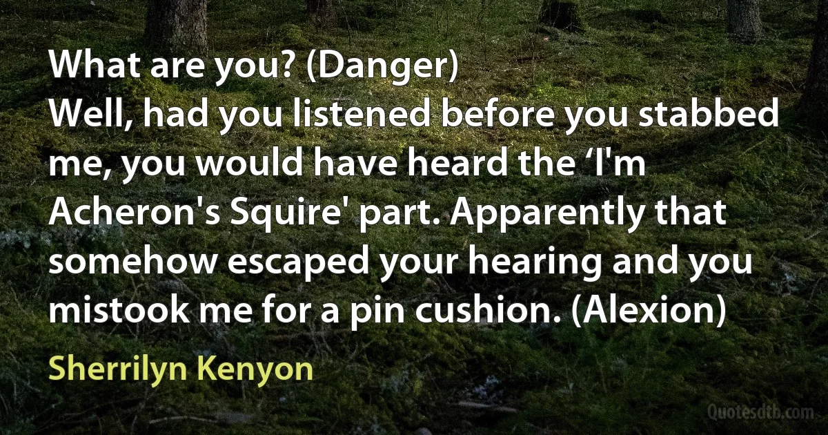 What are you? (Danger)
Well, had you listened before you stabbed me, you would have heard the ‘I'm Acheron's Squire' part. Apparently that somehow escaped your hearing and you mistook me for a pin cushion. (Alexion) (Sherrilyn Kenyon)