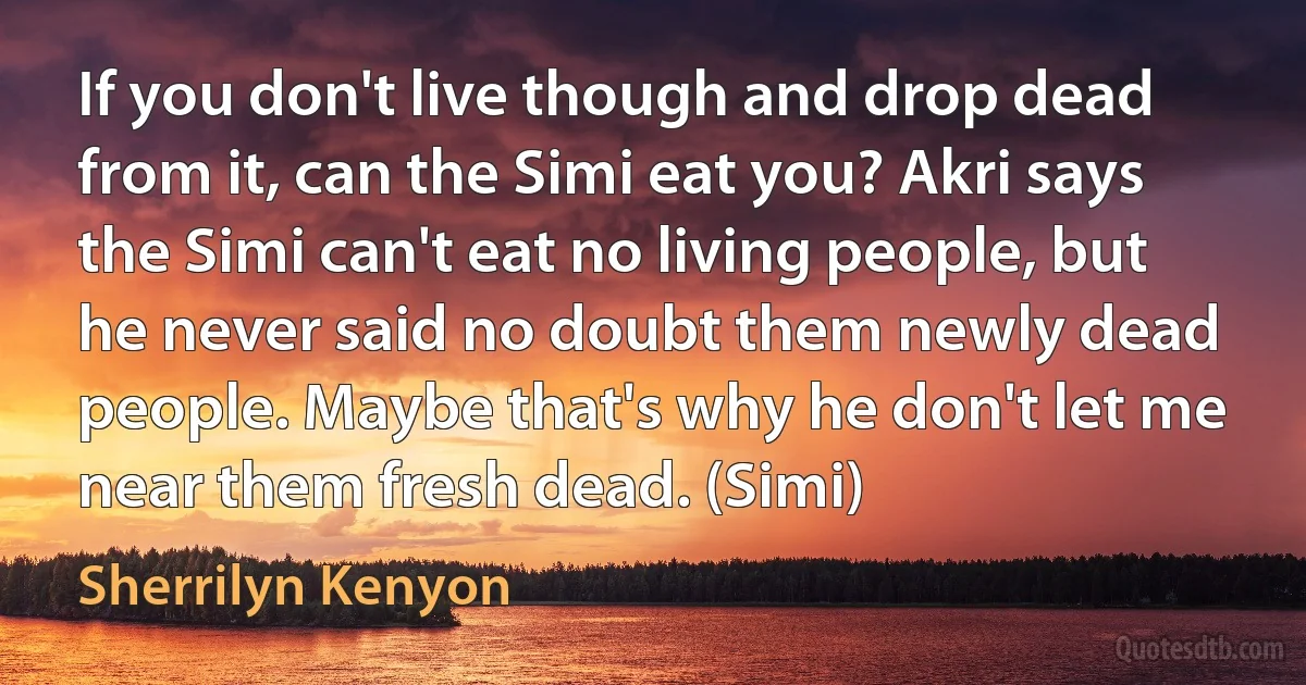 If you don't live though and drop dead from it, can the Simi eat you? Akri says the Simi can't eat no living people, but he never said no doubt them newly dead people. Maybe that's why he don't let me near them fresh dead. (Simi) (Sherrilyn Kenyon)