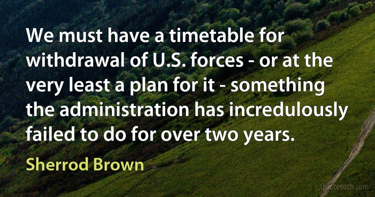 We must have a timetable for withdrawal of U.S. forces - or at the very least a plan for it - something the administration has incredulously failed to do for over two years. (Sherrod Brown)