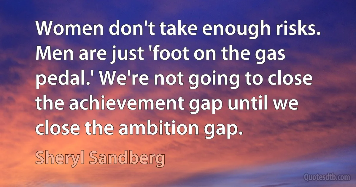 Women don't take enough risks. Men are just 'foot on the gas pedal.' We're not going to close the achievement gap until we close the ambition gap. (Sheryl Sandberg)