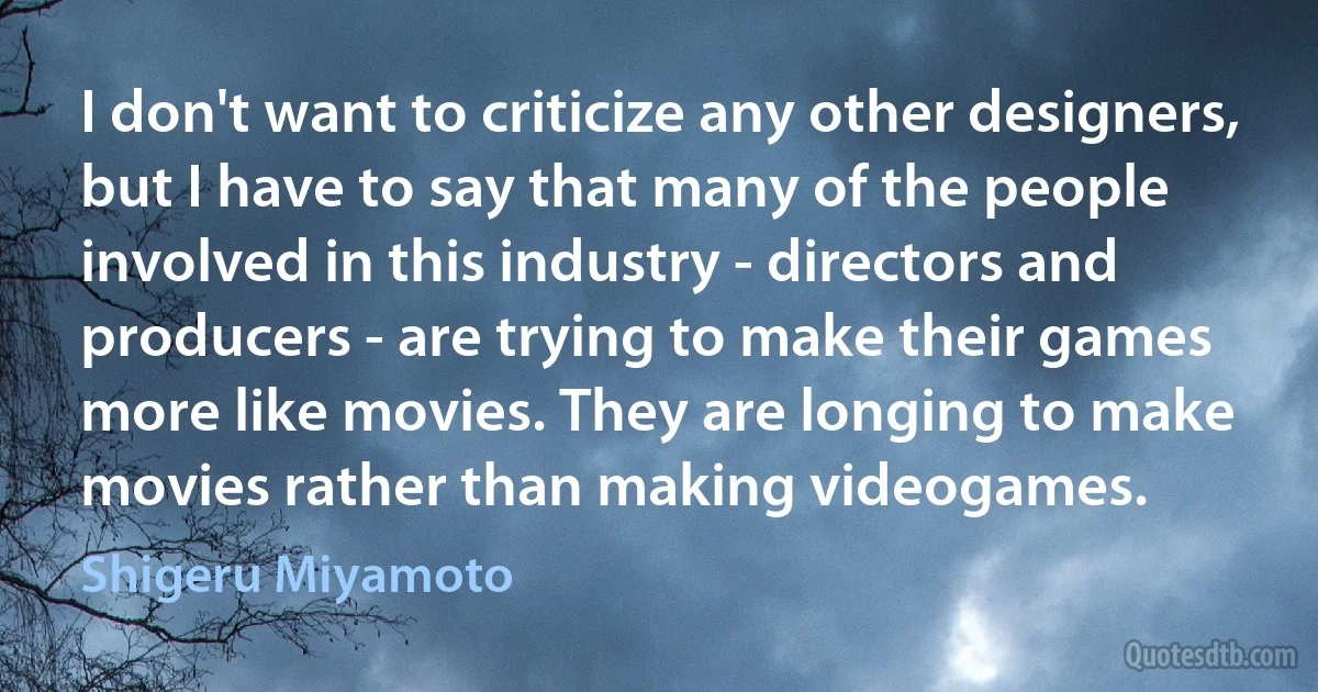 I don't want to criticize any other designers, but I have to say that many of the people involved in this industry - directors and producers - are trying to make their games more like movies. They are longing to make movies rather than making videogames. (Shigeru Miyamoto)