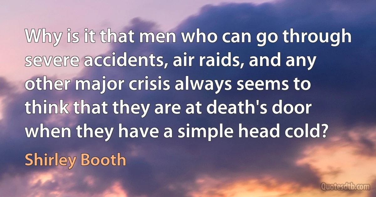 Why is it that men who can go through severe accidents, air raids, and any other major crisis always seems to think that they are at death's door when they have a simple head cold? (Shirley Booth)