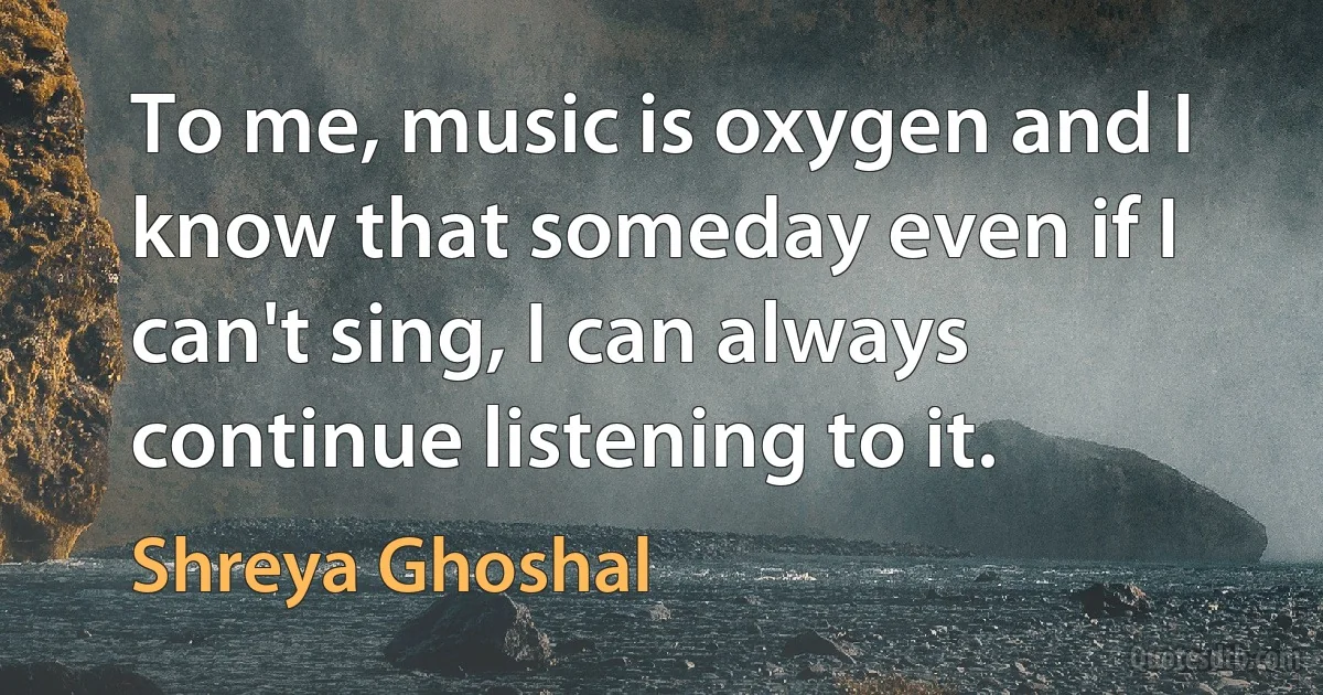 To me, music is oxygen and I know that someday even if I can't sing, I can always continue listening to it. (Shreya Ghoshal)