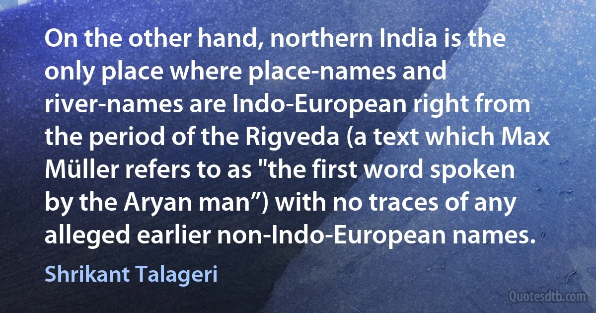 On the other hand, northern India is the only place where place-names and river-names are Indo-European right from the period of the Rigveda (a text which Max Müller refers to as "the first word spoken by the Aryan man”) with no traces of any alleged earlier non-Indo-European names. (Shrikant Talageri)