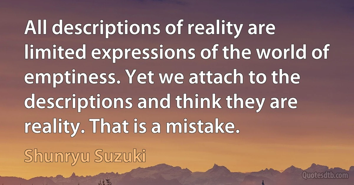 All descriptions of reality are limited expressions of the world of emptiness. Yet we attach to the descriptions and think they are reality. That is a mistake. (Shunryu Suzuki)