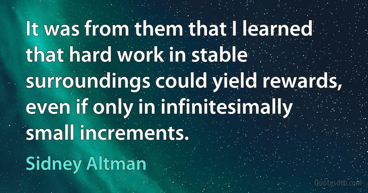 It was from them that I learned that hard work in stable surroundings could yield rewards, even if only in infinitesimally small increments. (Sidney Altman)