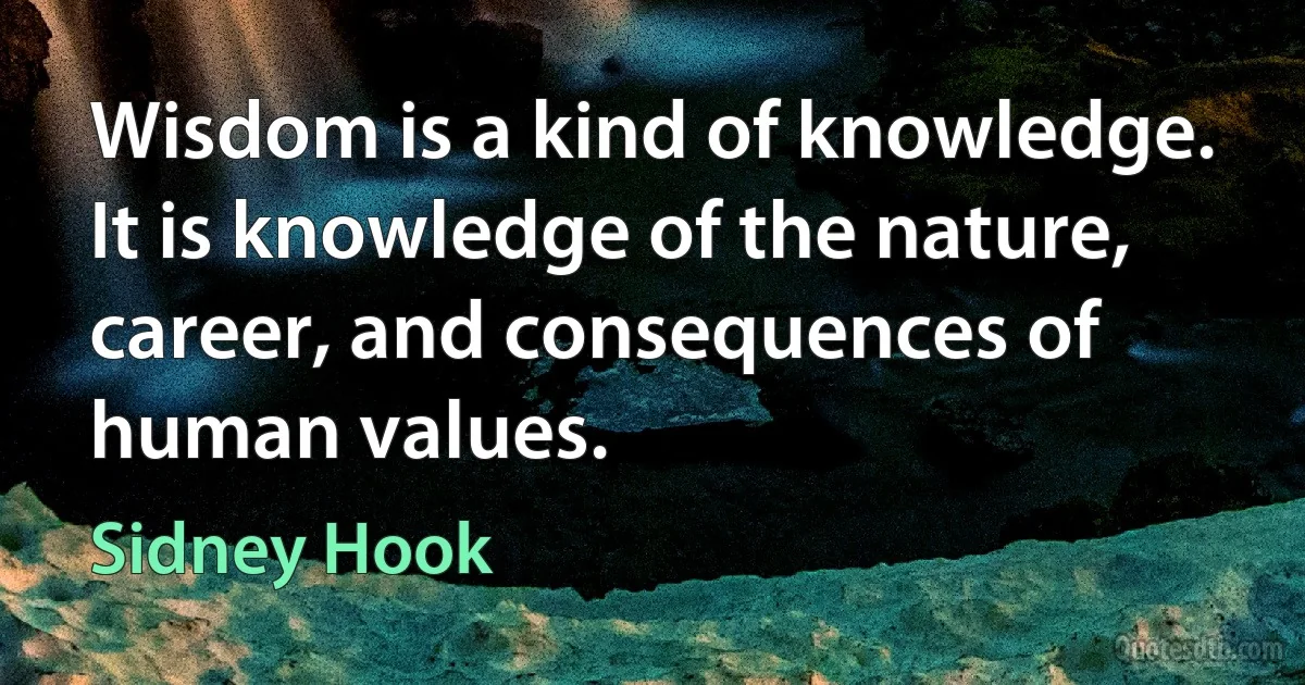 Wisdom is a kind of knowledge. It is knowledge of the nature, career, and consequences of human values. (Sidney Hook)