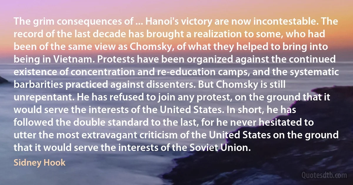 The grim consequences of ... Hanoi's victory are now incontestable. The record of the last decade has brought a realization to some, who had been of the same view as Chomsky, of what they helped to bring into being in Vietnam. Protests have been organized against the continued existence of concentration and re-education camps, and the systematic barbarities practiced against dissenters. But Chomsky is still unrepentant. He has refused to join any protest, on the ground that it would serve the interests of the United States. In short, he has followed the double standard to the last, for he never hesitated to utter the most extravagant criticism of the United States on the ground that it would serve the interests of the Soviet Union. (Sidney Hook)