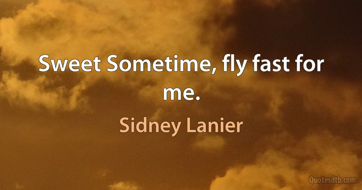 Sweet Sometime, fly fast for me. (Sidney Lanier)