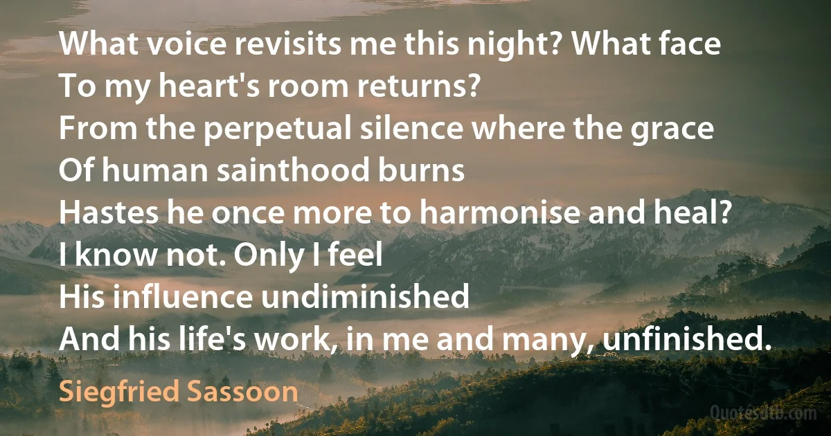 What voice revisits me this night? What face
To my heart's room returns?
From the perpetual silence where the grace
Of human sainthood burns
Hastes he once more to harmonise and heal?
I know not. Only I feel
His influence undiminished
And his life's work, in me and many, unfinished. (Siegfried Sassoon)