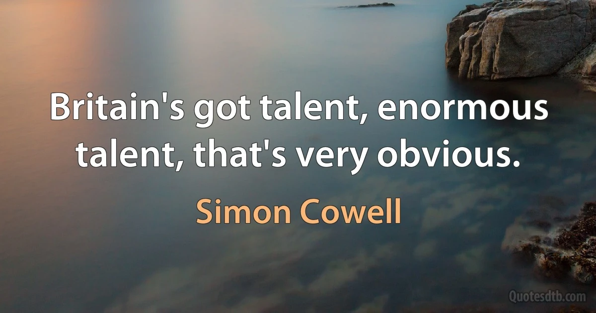 Britain's got talent, enormous talent, that's very obvious. (Simon Cowell)