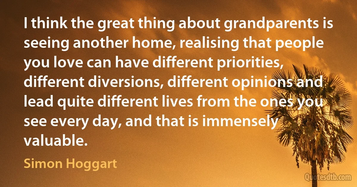 I think the great thing about grandparents is seeing another home, realising that people you love can have different priorities, different diversions, different opinions and lead quite different lives from the ones you see every day, and that is immensely valuable. (Simon Hoggart)