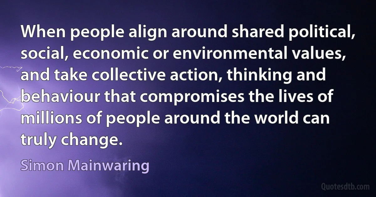 When people align around shared political, social, economic or environmental values, and take collective action, thinking and behaviour that compromises the lives of millions of people around the world can truly change. (Simon Mainwaring)