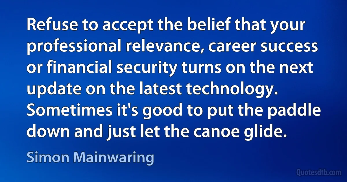 Refuse to accept the belief that your professional relevance, career success or financial security turns on the next update on the latest technology. Sometimes it's good to put the paddle down and just let the canoe glide. (Simon Mainwaring)