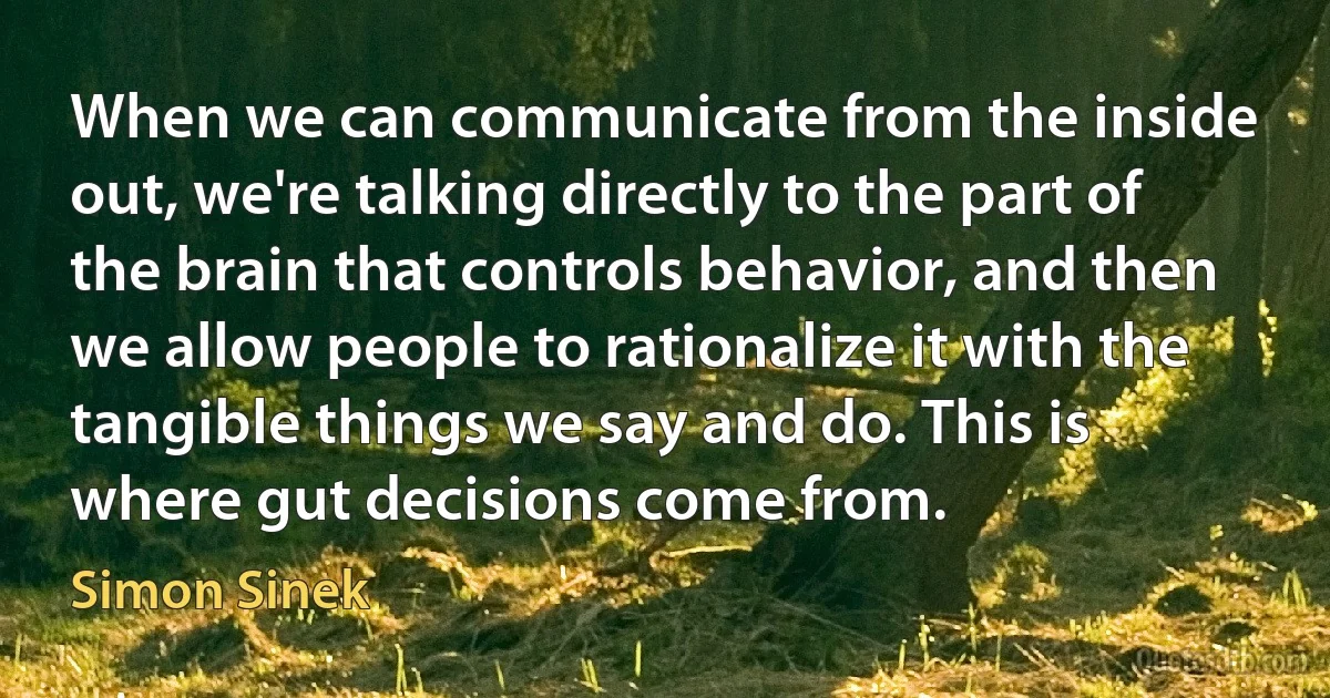 When we can communicate from the inside out, we're talking directly to the part of the brain that controls behavior, and then we allow people to rationalize it with the tangible things we say and do. This is where gut decisions come from. (Simon Sinek)