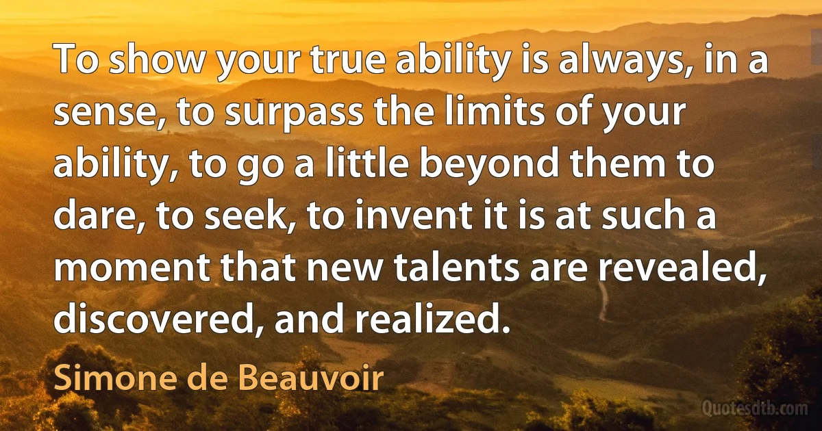 To show your true ability is always, in a sense, to surpass the limits of your ability, to go a little beyond them to dare, to seek, to invent it is at such a moment that new talents are revealed, discovered, and realized. (Simone de Beauvoir)