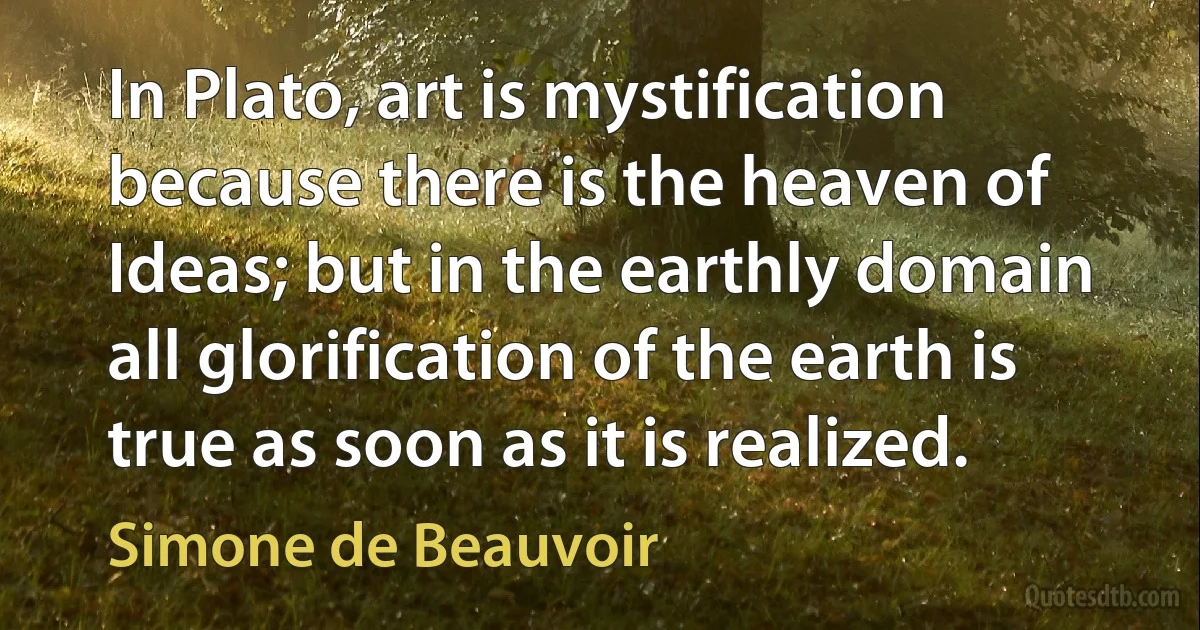 In Plato, art is mystification because there is the heaven of Ideas; but in the earthly domain all glorification of the earth is true as soon as it is realized. (Simone de Beauvoir)