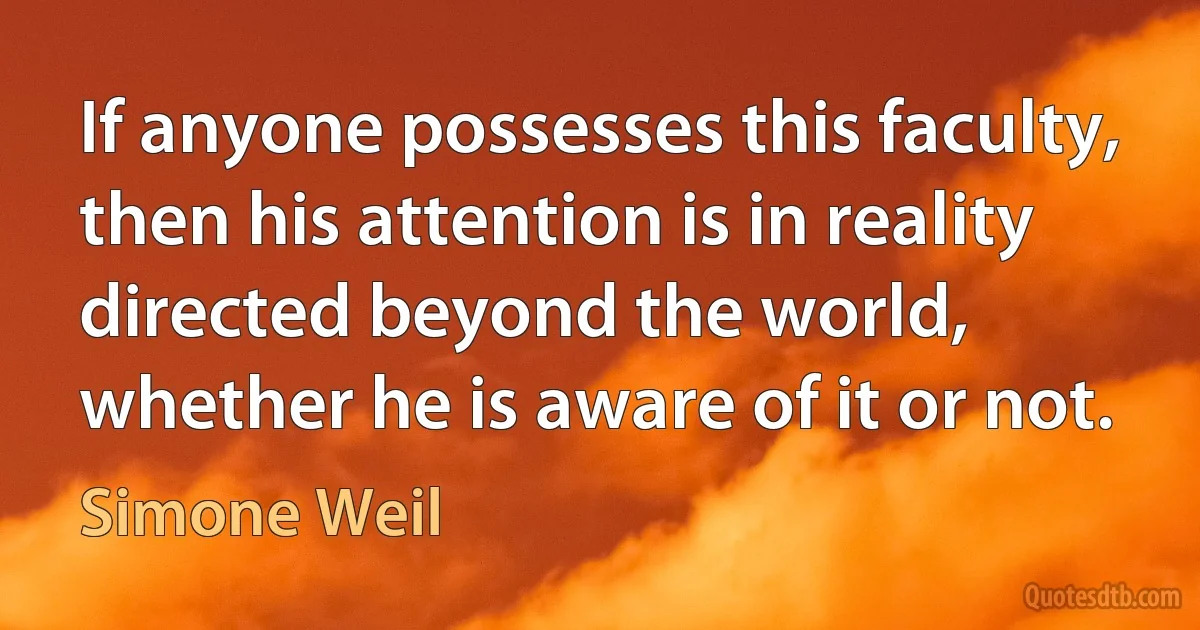 If anyone possesses this faculty, then his attention is in reality directed beyond the world, whether he is aware of it or not. (Simone Weil)