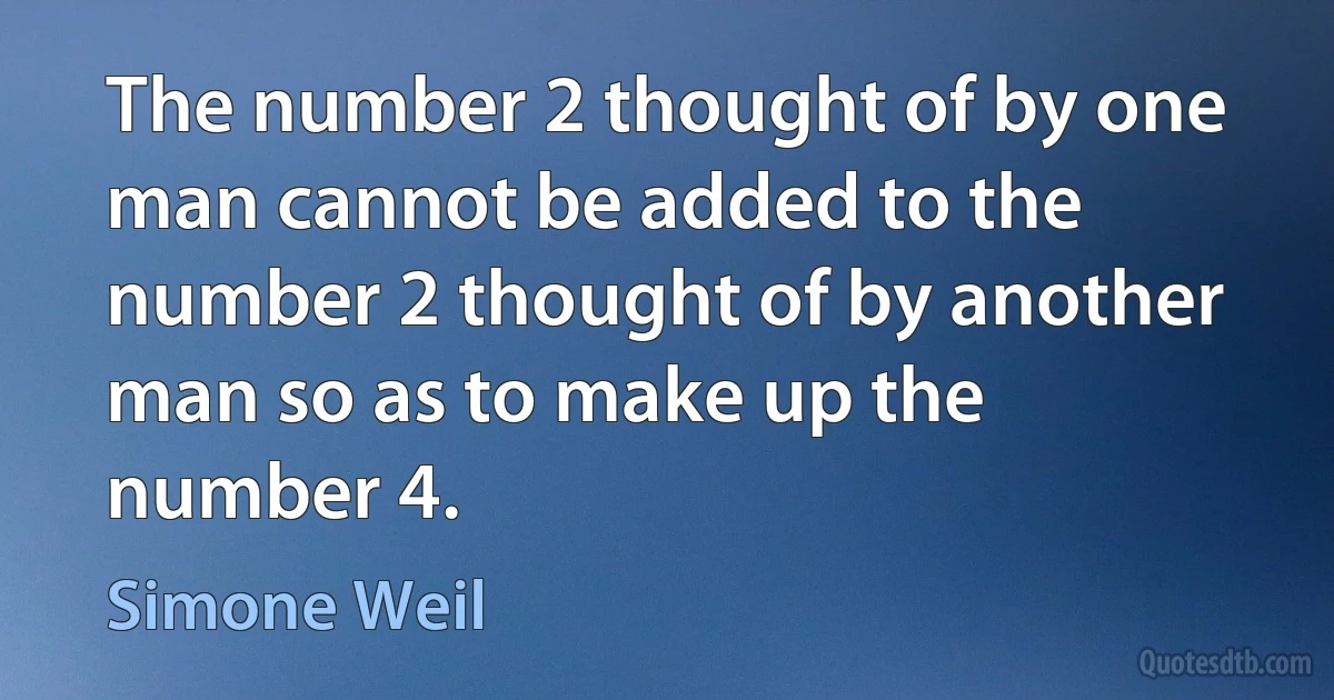 The number 2 thought of by one man cannot be added to the number 2 thought of by another man so as to make up the number 4. (Simone Weil)