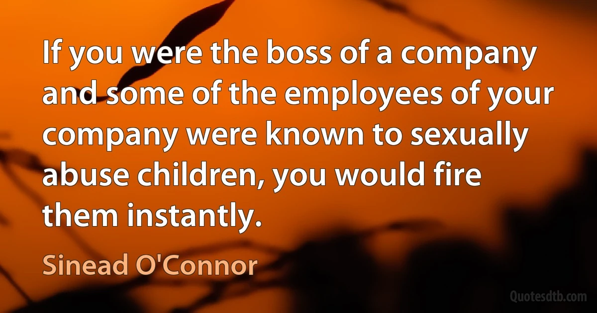 If you were the boss of a company and some of the employees of your company were known to sexually abuse children, you would fire them instantly. (Sinead O'Connor)