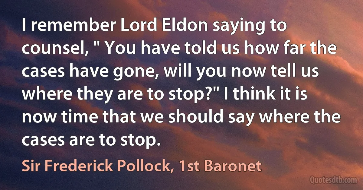 I remember Lord Eldon saying to counsel, " You have told us how far the cases have gone, will you now tell us where they are to stop?" I think it is now time that we should say where the cases are to stop. (Sir Frederick Pollock, 1st Baronet)