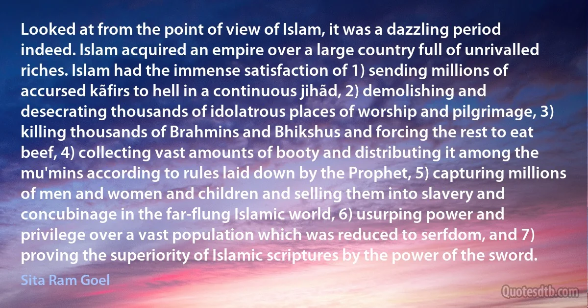 Looked at from the point of view of Islam, it was a dazzling period indeed. Islam acquired an empire over a large country full of unrivalled riches. Islam had the immense satisfaction of 1) sending millions of accursed kãfirs to hell in a continuous jihãd, 2) demolishing and desecrating thousands of idolatrous places of worship and pilgrimage, 3) killing thousands of Brahmins and Bhikshus and forcing the rest to eat beef, 4) collecting vast amounts of booty and distributing it among the mu'mins according to rules laid down by the Prophet, 5) capturing millions of men and women and children and selling them into slavery and concubinage in the far-flung Islamic world, 6) usurping power and privilege over a vast population which was reduced to serfdom, and 7) proving the superiority of Islamic scriptures by the power of the sword. (Sita Ram Goel)