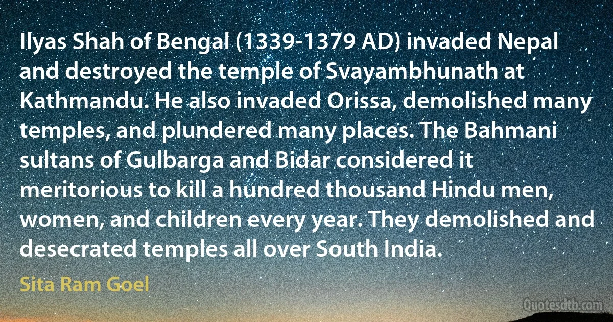 Ilyas Shah of Bengal (1339-1379 AD) invaded Nepal and destroyed the temple of Svayambhunath at Kathmandu. He also invaded Orissa, demolished many temples, and plundered many places. The Bahmani sultans of Gulbarga and Bidar considered it meritorious to kill a hundred thousand Hindu men, women, and children every year. They demolished and desecrated temples all over South India. (Sita Ram Goel)