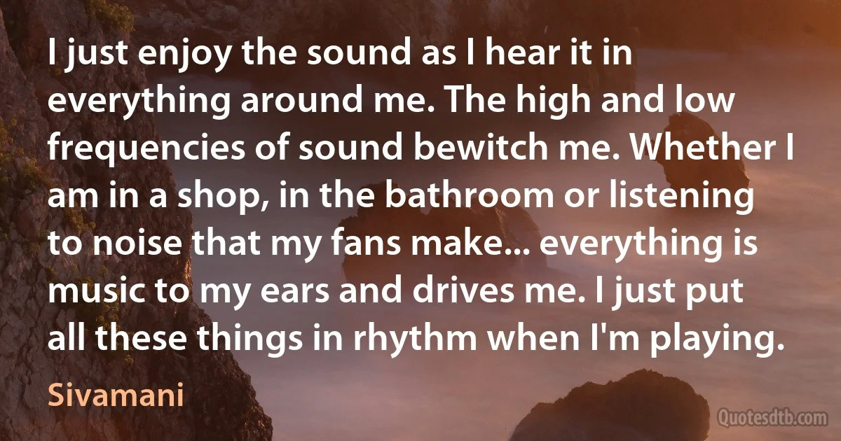 I just enjoy the sound as I hear it in everything around me. The high and low frequencies of sound bewitch me. Whether I am in a shop, in the bathroom or listening to noise that my fans make... everything is music to my ears and drives me. I just put all these things in rhythm when I'm playing. (Sivamani)