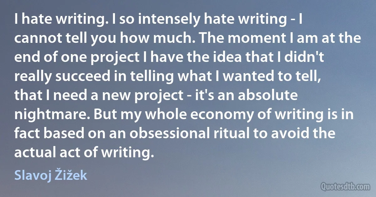 I hate writing. I so intensely hate writing - I cannot tell you how much. The moment I am at the end of one project I have the idea that I didn't really succeed in telling what I wanted to tell, that I need a new project - it's an absolute nightmare. But my whole economy of writing is in fact based on an obsessional ritual to avoid the actual act of writing. (Slavoj Žižek)