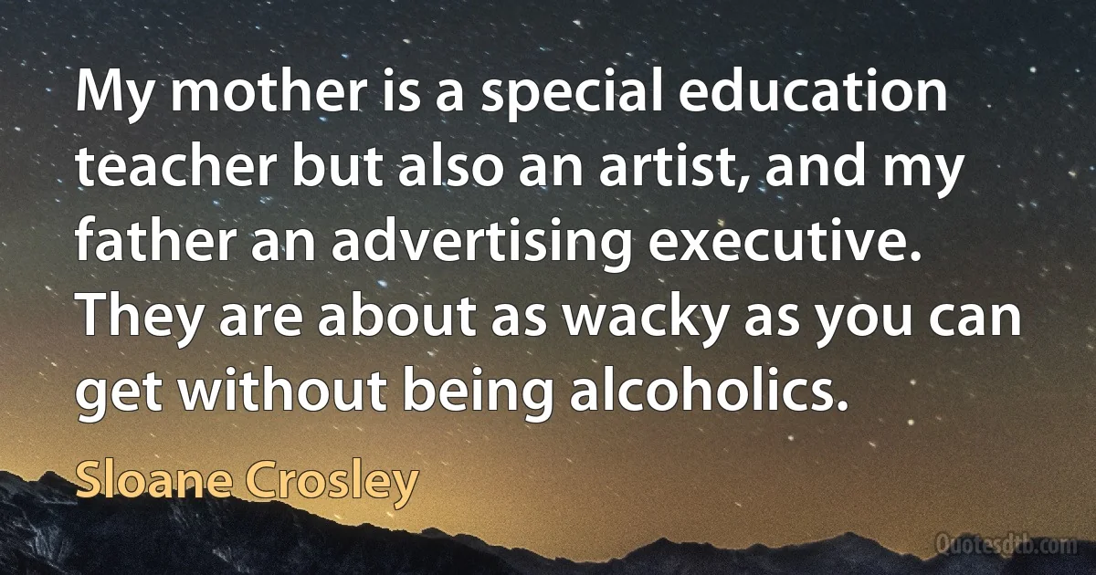 My mother is a special education teacher but also an artist, and my father an advertising executive. They are about as wacky as you can get without being alcoholics. (Sloane Crosley)