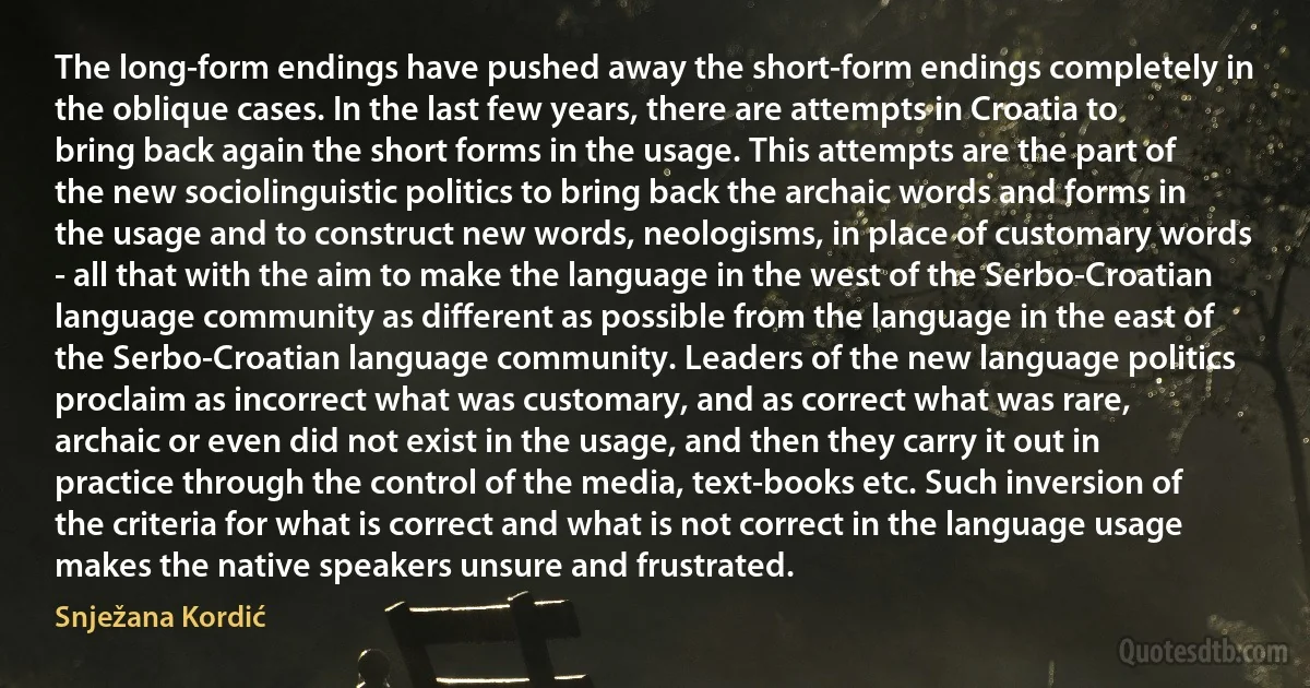 The long-form endings have pushed away the short-form endings completely in the oblique cases. In the last few years, there are attempts in Croatia to bring back again the short forms in the usage. This attempts are the part of the new sociolinguistic politics to bring back the archaic words and forms in the usage and to construct new words, neologisms, in place of customary words - all that with the aim to make the language in the west of the Serbo-Croatian language community as different as possible from the language in the east of the Serbo-Croatian language community. Leaders of the new language politics proclaim as incorrect what was customary, and as correct what was rare, archaic or even did not exist in the usage, and then they carry it out in practice through the control of the media, text-books etc. Such inversion of the criteria for what is correct and what is not correct in the language usage makes the native speakers unsure and frustrated. (Snježana Kordić)