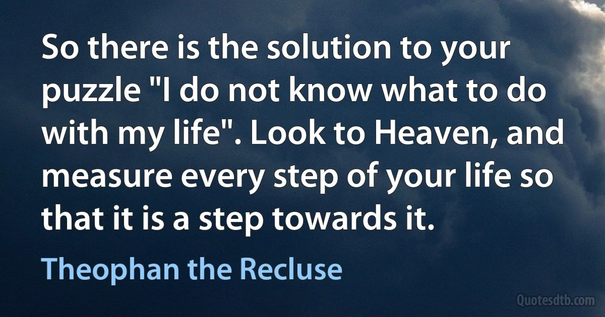 So there is the solution to your puzzle "I do not know what to do with my life". Look to Heaven, and measure every step of your life so that it is a step towards it. (Theophan the Recluse)