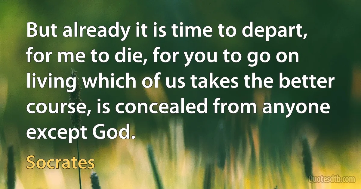 But already it is time to depart, for me to die, for you to go on living which of us takes the better course, is concealed from anyone except God. (Socrates)