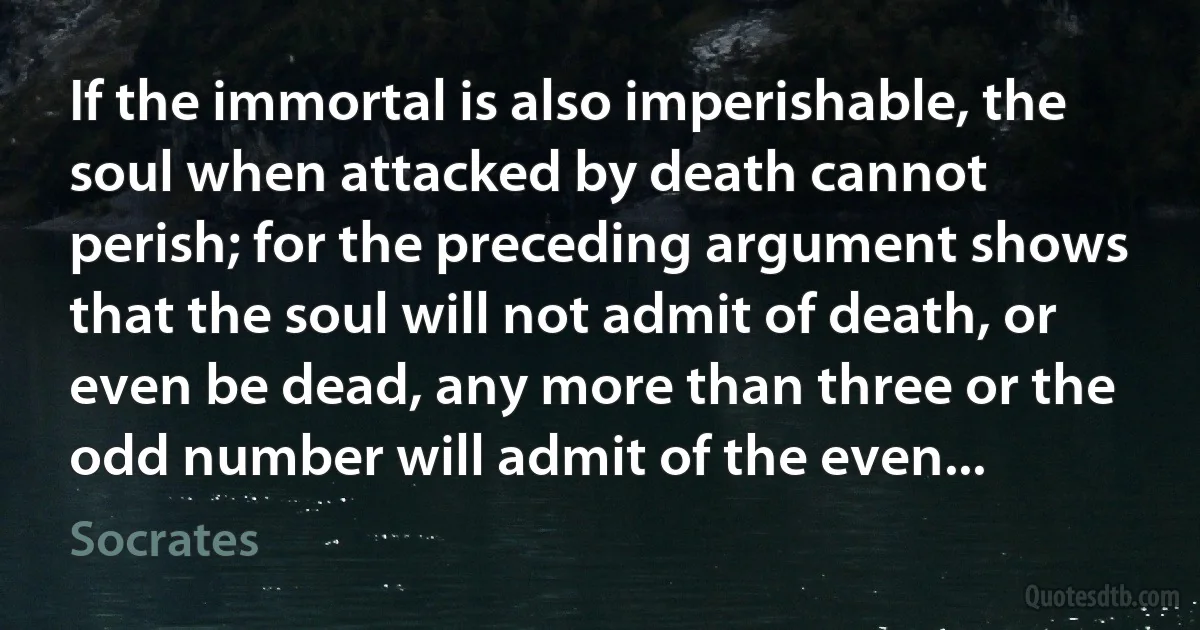 If the immortal is also imperishable, the soul when attacked by death cannot perish; for the preceding argument shows that the soul will not admit of death, or even be dead, any more than three or the odd number will admit of the even... (Socrates)