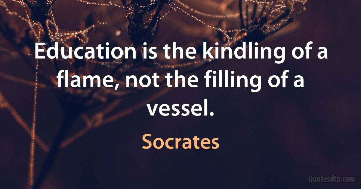 Education is the kindling of a flame, not the filling of a vessel. (Socrates)