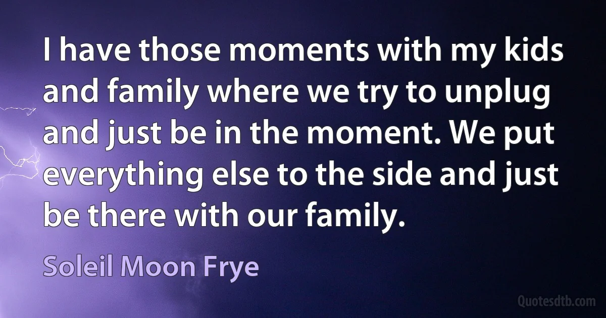 I have those moments with my kids and family where we try to unplug and just be in the moment. We put everything else to the side and just be there with our family. (Soleil Moon Frye)