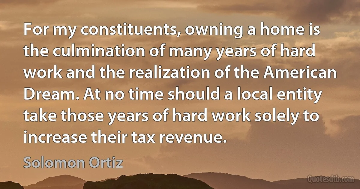 For my constituents, owning a home is the culmination of many years of hard work and the realization of the American Dream. At no time should a local entity take those years of hard work solely to increase their tax revenue. (Solomon Ortiz)