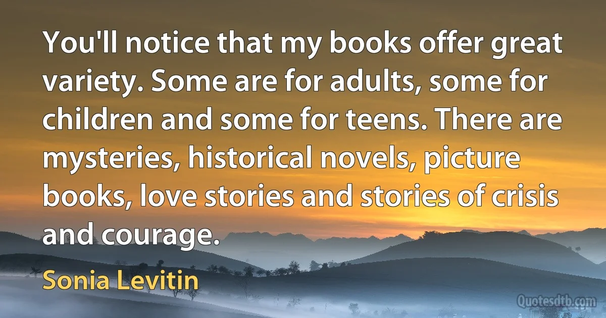 You'll notice that my books offer great variety. Some are for adults, some for children and some for teens. There are mysteries, historical novels, picture books, love stories and stories of crisis and courage. (Sonia Levitin)