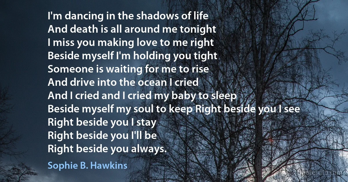 I'm dancing in the shadows of life
And death is all around me tonight
I miss you making love to me right
Beside myself I'm holding you tight
Someone is waiting for me to rise
And drive into the ocean I cried
And I cried and I cried my baby to sleep
Beside myself my soul to keep Right beside you I see
Right beside you I stay
Right beside you I'll be
Right beside you always. (Sophie B. Hawkins)