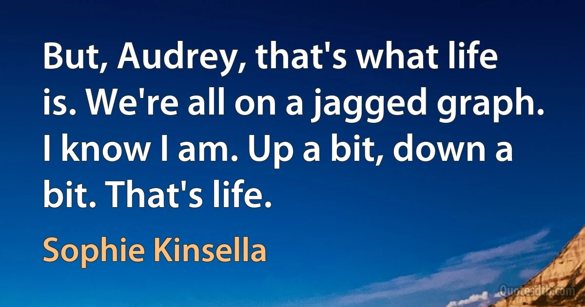 But, Audrey, that's what life is. We're all on a jagged graph. I know I am. Up a bit, down a bit. That's life. (Sophie Kinsella)