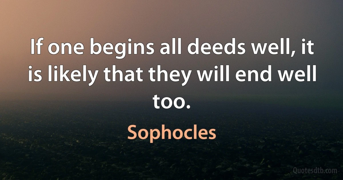 If one begins all deeds well, it is likely that they will end well too. (Sophocles)