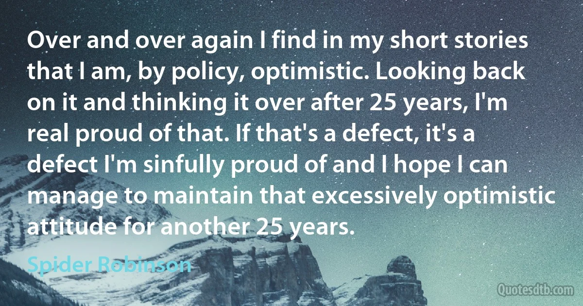 Over and over again I find in my short stories that I am, by policy, optimistic. Looking back on it and thinking it over after 25 years, I'm real proud of that. If that's a defect, it's a defect I'm sinfully proud of and I hope I can manage to maintain that excessively optimistic attitude for another 25 years. (Spider Robinson)