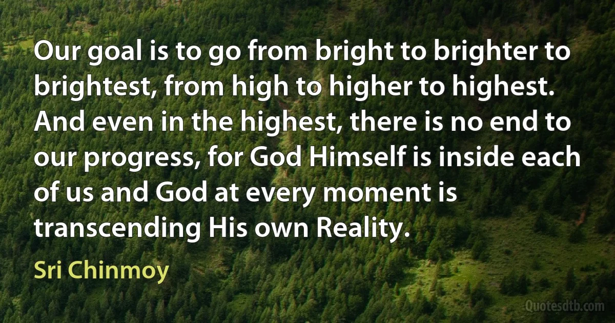 Our goal is to go from bright to brighter to brightest, from high to higher to highest. And even in the highest, there is no end to our progress, for God Himself is inside each of us and God at every moment is transcending His own Reality. (Sri Chinmoy)