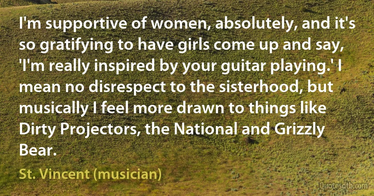 I'm supportive of women, absolutely, and it's so gratifying to have girls come up and say, 'I'm really inspired by your guitar playing.' I mean no disrespect to the sisterhood, but musically I feel more drawn to things like Dirty Projectors, the National and Grizzly Bear. (St. Vincent (musician))