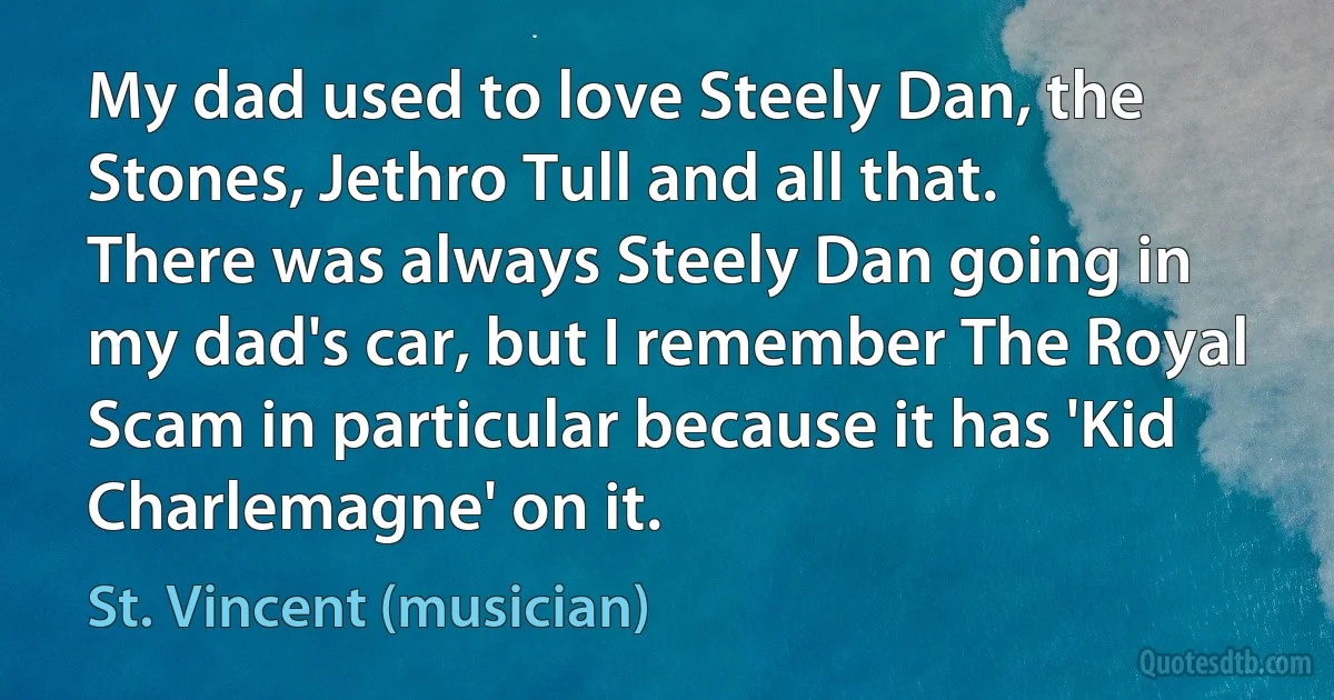 My dad used to love Steely Dan, the Stones, Jethro Tull and all that. There was always Steely Dan going in my dad's car, but I remember The Royal Scam in particular because it has 'Kid Charlemagne' on it. (St. Vincent (musician))